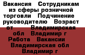 Вакансия : Сотрудникам из сферы розничной торговли › Подчинение ­ руководителю › Возраст от ­ 17 - Владимирская обл., Владимир г. Работа » Вакансии   . Владимирская обл.,Владимир г.